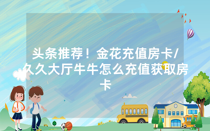 头条推荐！金花充值房卡/久久大厅牛牛怎么充值获取房卡
