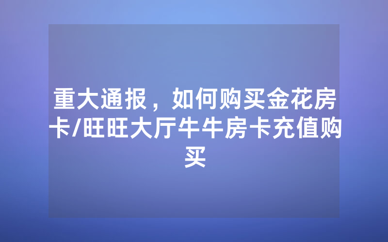 重大通报，如何购买金花房卡/旺旺大厅牛牛房卡充值购买