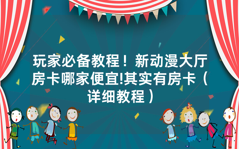 玩家必备教程！新动漫大厅房卡哪家便宜!其实有房卡（详细教程）