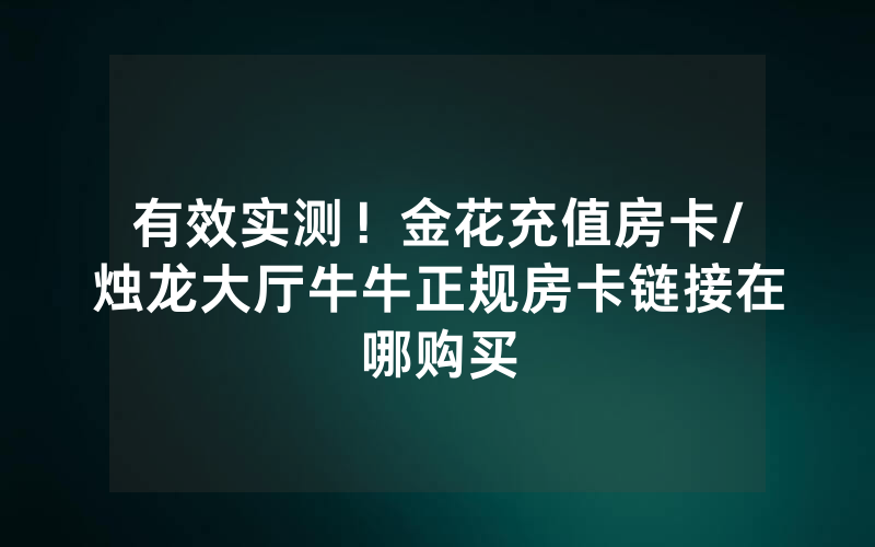 有效实测！金花充值房卡/烛龙大厅牛牛正规房卡链接在哪购买
