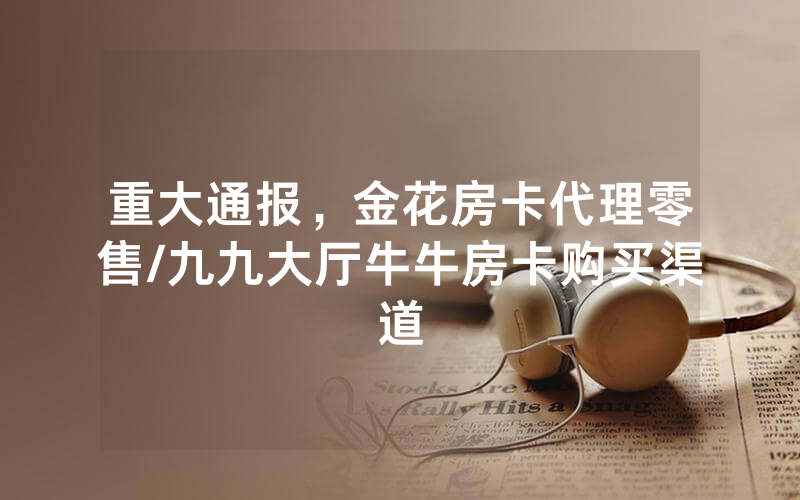 重大通报，金花房卡代理零售/九九大厅牛牛房卡购买渠道