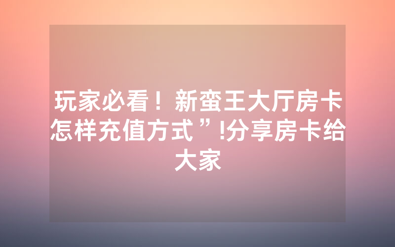 玩家必看！新蛮王大厅房卡怎样充值方式”!分享房卡给大家