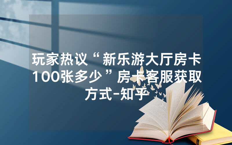 玩家热议“新乐游大厅房卡100张多少”房卡客服获取方式-知乎