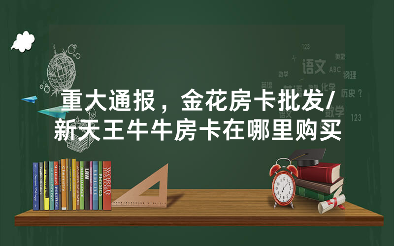 重大通报，金花房卡批发/新天王牛牛房卡在哪里购买