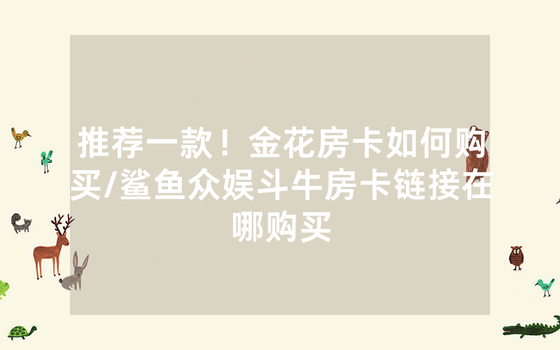 推荐一款！金花房卡如何购买/鲨鱼众娱斗牛房卡链接在哪购买