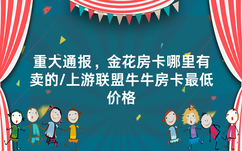 重大通报，金花房卡哪里有卖的/上游联盟牛牛房卡最低价格