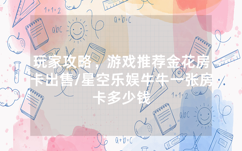 玩家攻略，游戏推荐金花房卡出售/星空乐娱牛牛一张房卡多少钱