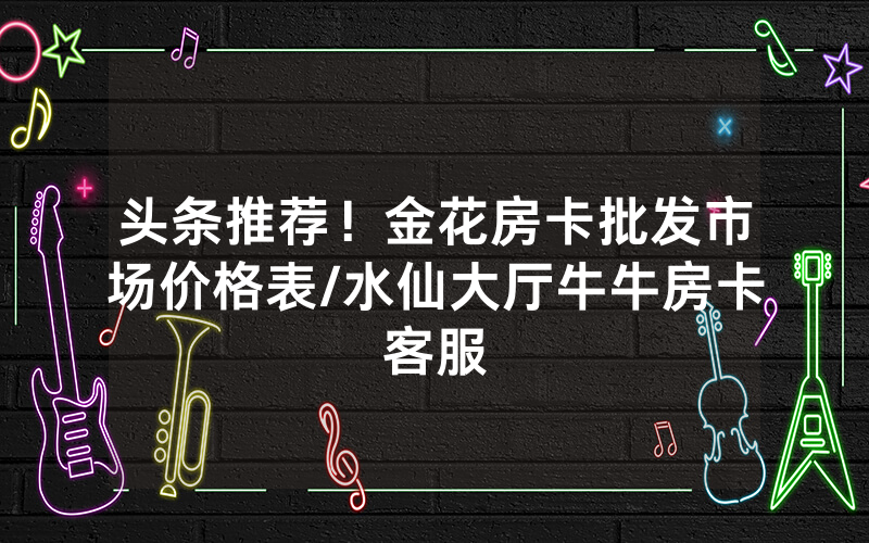 头条推荐！金花房卡批发市场价格表/水仙大厅牛牛房卡客服