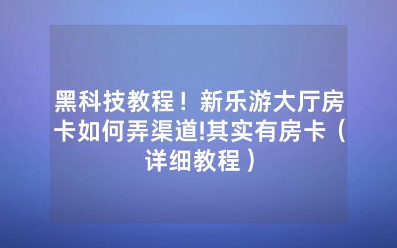 黑科技教程！新乐游大厅房卡如何弄渠道!其实有房卡（详细教程）