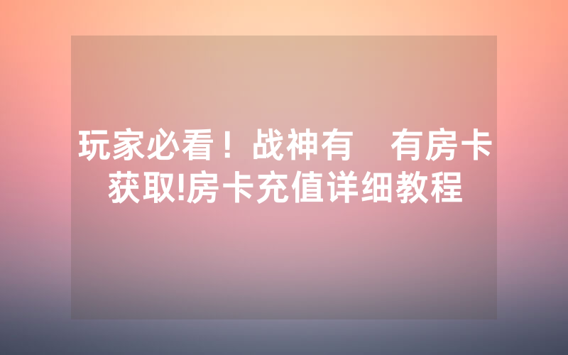 玩家必看！战神有沒有房卡获取!房卡充值详细教程