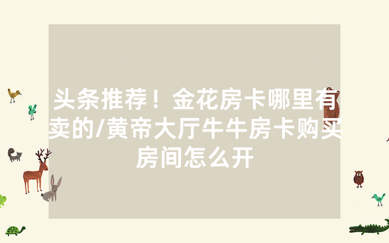 头条推荐！金花房卡哪里有卖的/黄帝大厅牛牛房卡购买房间怎么开