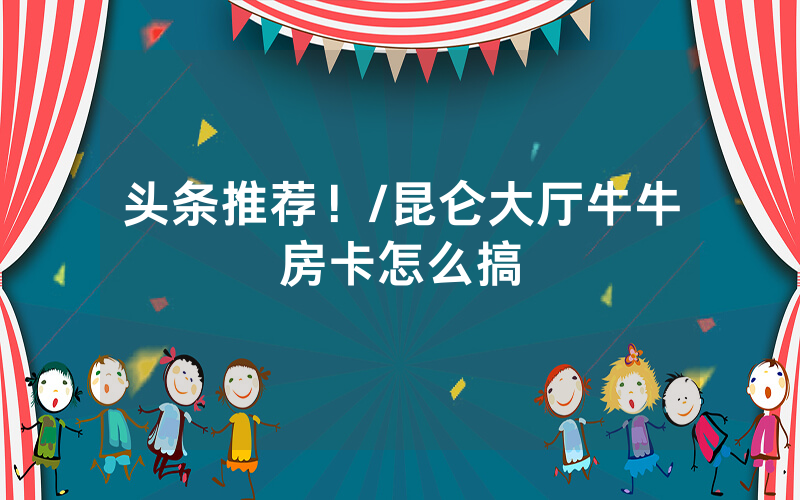 头条推荐！/昆仑大厅牛牛房卡怎么搞