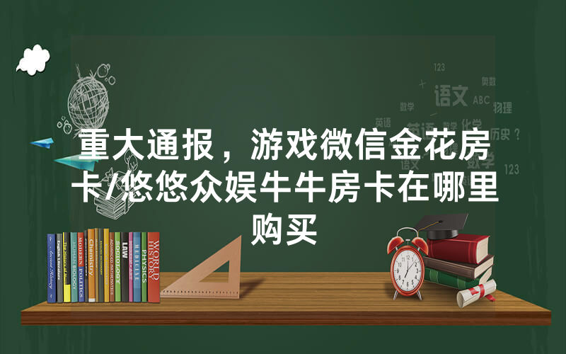 重大通报，游戏微信金花房卡/悠悠众娱牛牛房卡在哪里购买