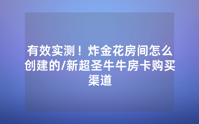 有效实测！炸金花房间怎么创建的/新超圣牛牛房卡购买渠道