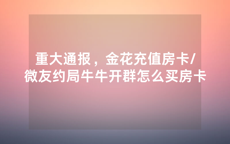 重大通报，金花充值房卡/微友约局牛牛开群怎么买房卡