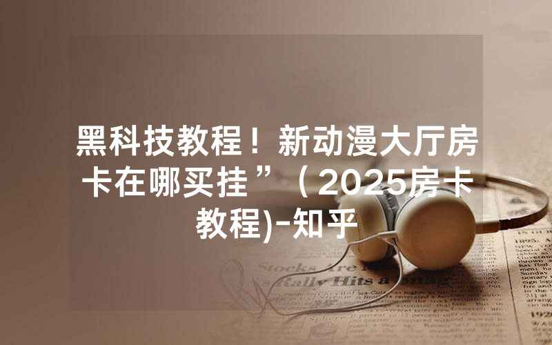 黑科技教程！新动漫大厅房卡在哪买挂”（2025房卡教程)-知乎