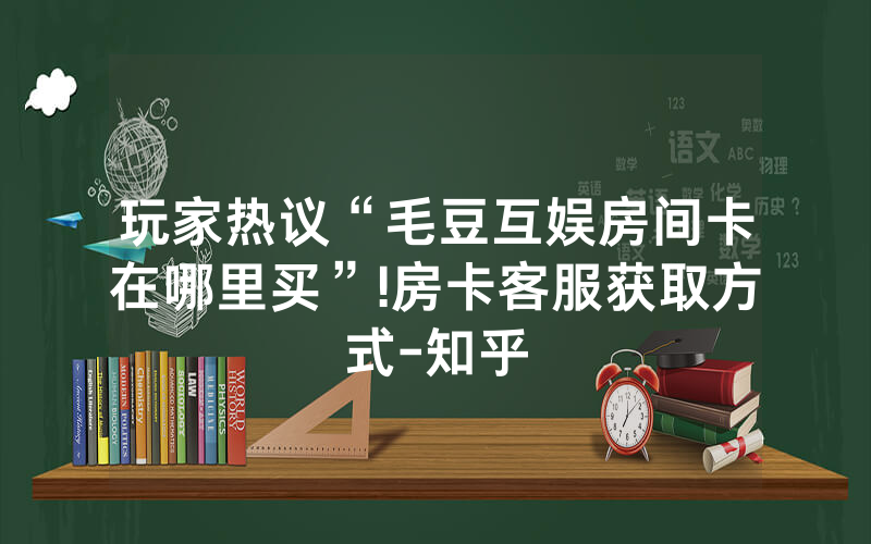 玩家热议“毛豆互娱房间卡在哪里买”!房卡客服获取方式-知乎