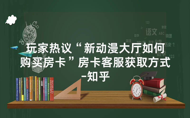 玩家热议“新动漫大厅如何购买房卡”房卡客服获取方式-知乎