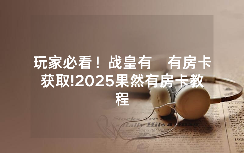玩家必看！战皇有沒有房卡获取!2025果然有房卡教程