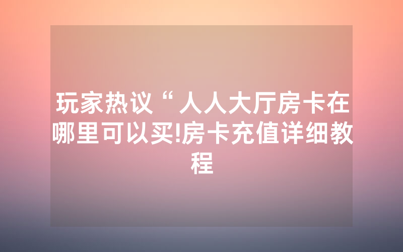 玩家热议“人人大厅房卡在哪里可以买!房卡充值详细教程