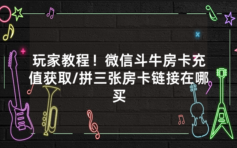 玩家教程！微信斗牛房卡充值获取/拼三张房卡链接在哪买