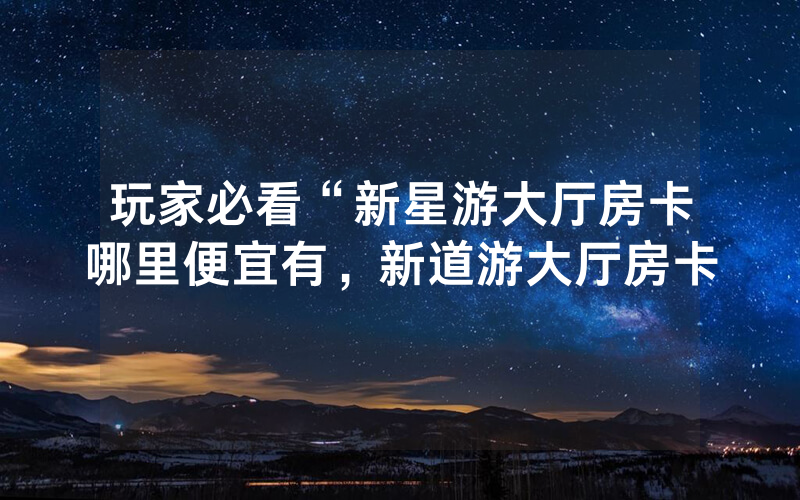 玩家必看“新星游大厅房卡哪里便宜有，新道游大厅房卡