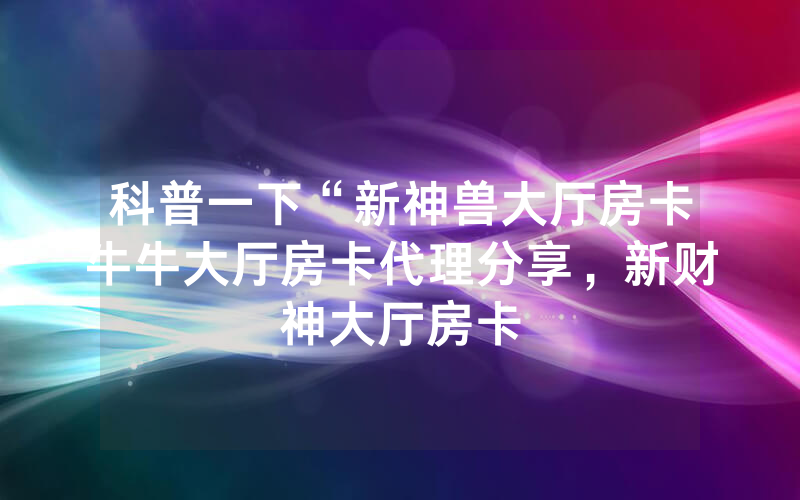 科普一下“新神兽大厅房卡牛牛大厅房卡代理分享，新财神大厅房卡