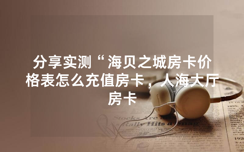 分享实测“海贝之城房卡价格表怎么充值房卡，人海大厅房卡