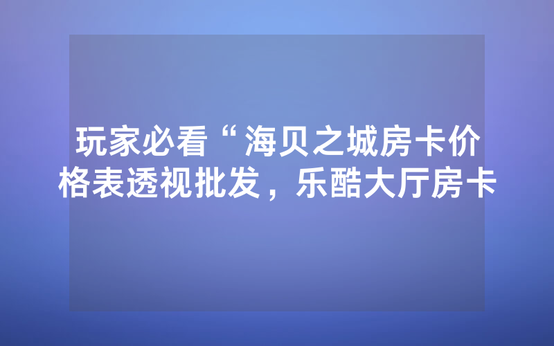 玩家必看“海贝之城房卡价格表透视批发，乐酷大厅房卡