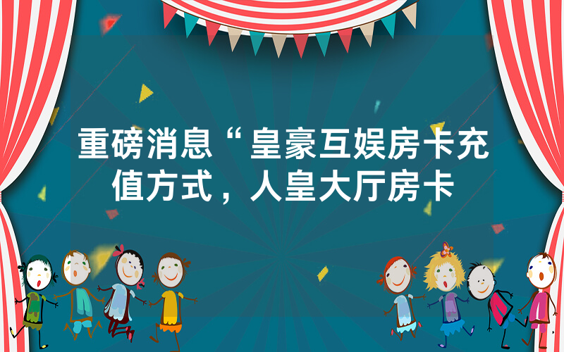 重磅消息“皇豪互娱房卡充值方式，人皇大厅房卡