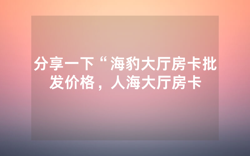 分享一下“海豹大厅房卡批发价格，人海大厅房卡