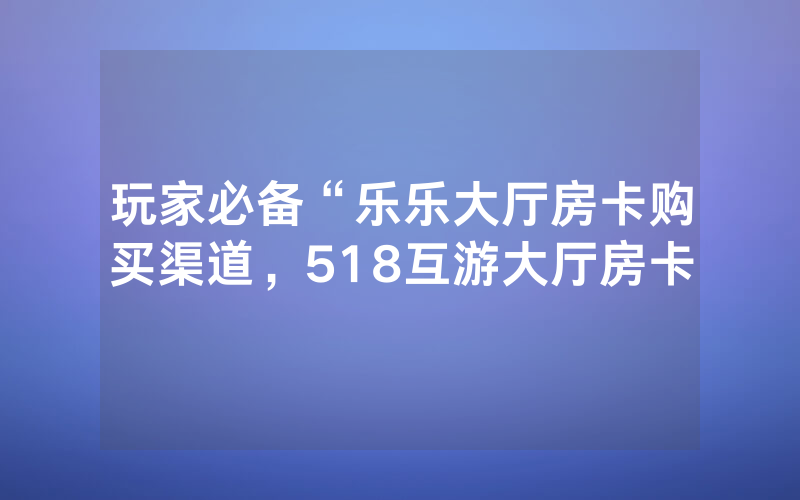 玩家必备“乐乐大厅房卡购买渠道，518互游大厅房卡