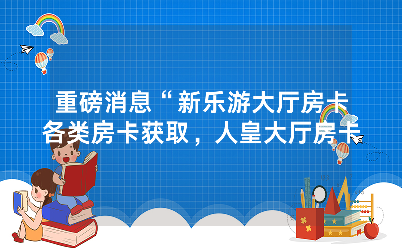 重磅消息“新乐游大厅房卡各类房卡获取，人皇大厅房卡