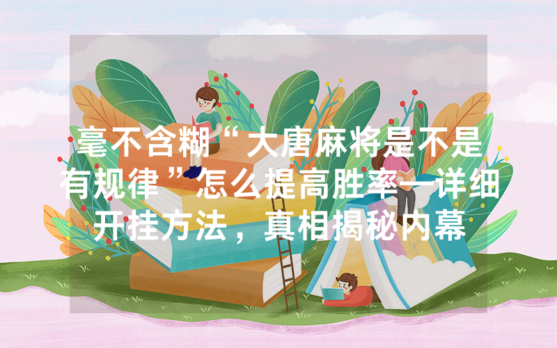 毫不含糊“大唐麻将是不是有规律”怎么提高胜率—详细开挂方法，真相揭秘内幕