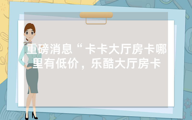 重磅消息“卡卡大厅房卡哪里有低价，乐酷大厅房卡