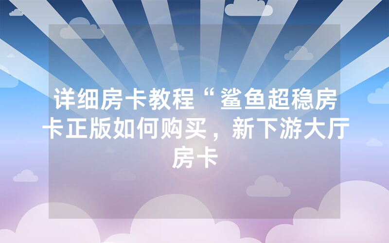 详细房卡教程“鲨鱼超稳房卡正版如何购买，新下游大厅房卡