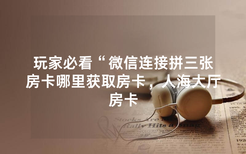 玩家必看“微信连接拼三张房卡哪里获取房卡，人海大厅房卡