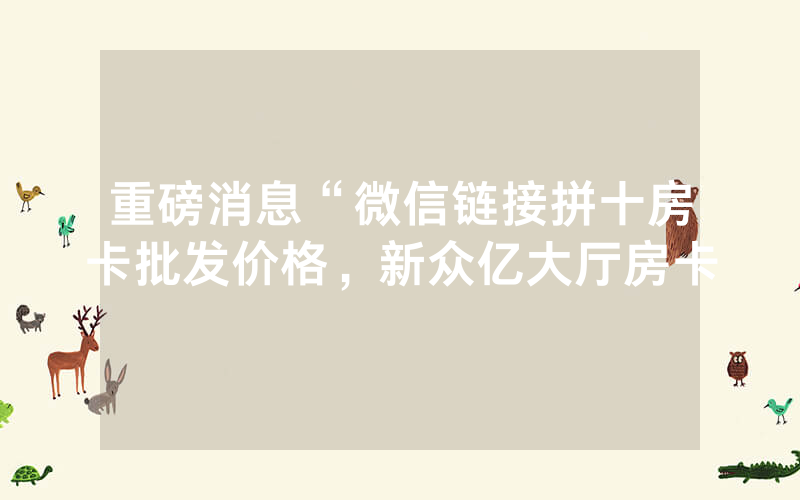 重磅消息“微信链接拼十房卡批发价格，新众亿大厅房卡