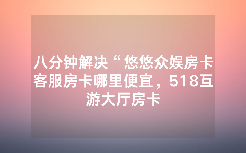 八分钟解决“悠悠众娱房卡客服房卡哪里便宜，518互游大厅房卡