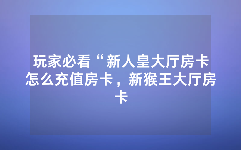 玩家必看“新人皇大厅房卡怎么充值房卡，新猴王大厅房卡