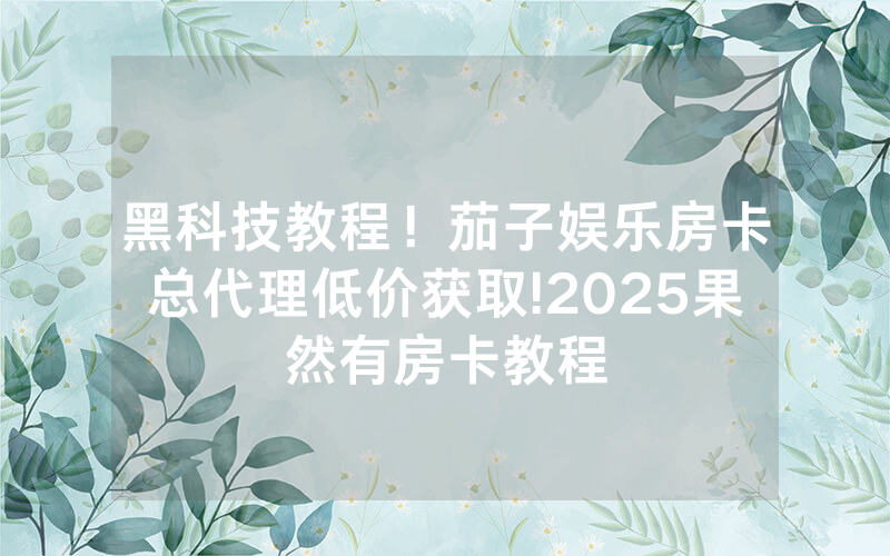 黑科技教程！茄子娱乐房卡总代理低价获取!2025果然有房卡教程