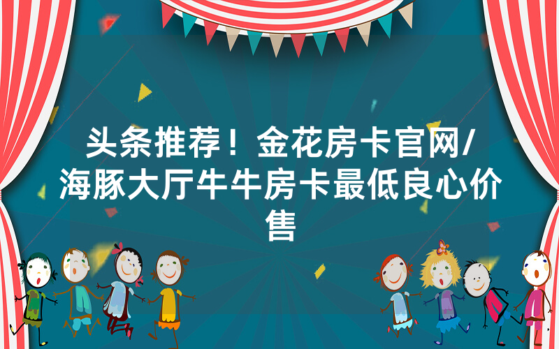 头条推荐！金花房卡官网/海豚大厅牛牛房卡最低良心价售