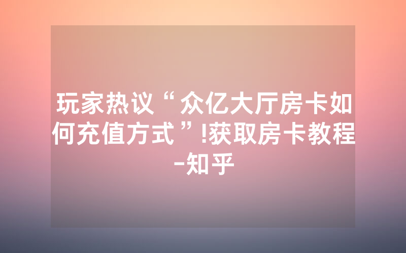 玩家热议“众亿大厅房卡如何充值方式”!获取房卡教程-知乎