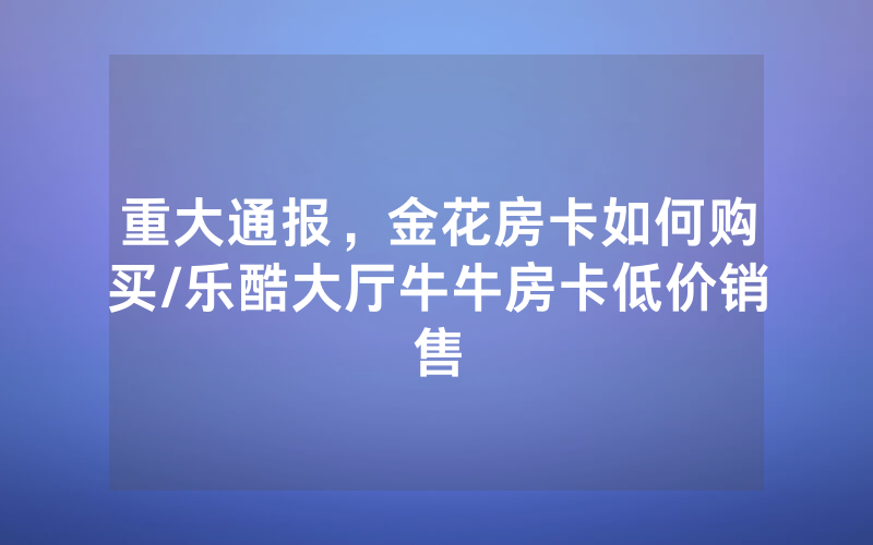 重大通报，金花房卡如何购买/乐酷大厅牛牛房卡低价销售