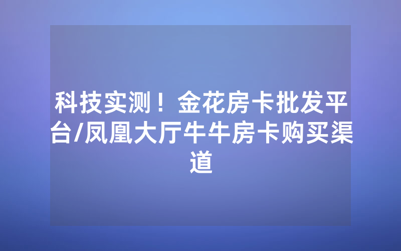 科技实测！金花房卡批发平台/凤凰大厅牛牛房卡购买渠道