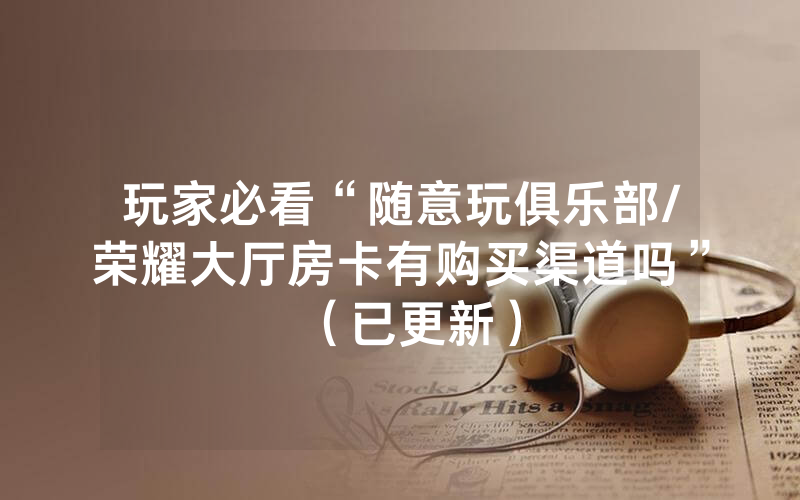 玩家必看“随意玩俱乐部/荣耀大厅房卡有购买渠道吗”（已更新）