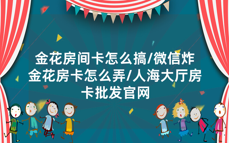 金花房间卡怎么搞/微信炸金花房卡怎么弄/人海大厅房卡批发官网