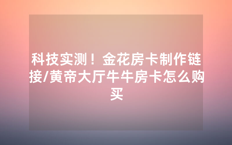 科技实测！金花房卡制作链接/黄帝大厅牛牛房卡怎么购买
