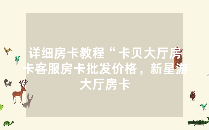 详细房卡教程“卡贝大厅房卡客服房卡批发价格，新星游大厅房卡