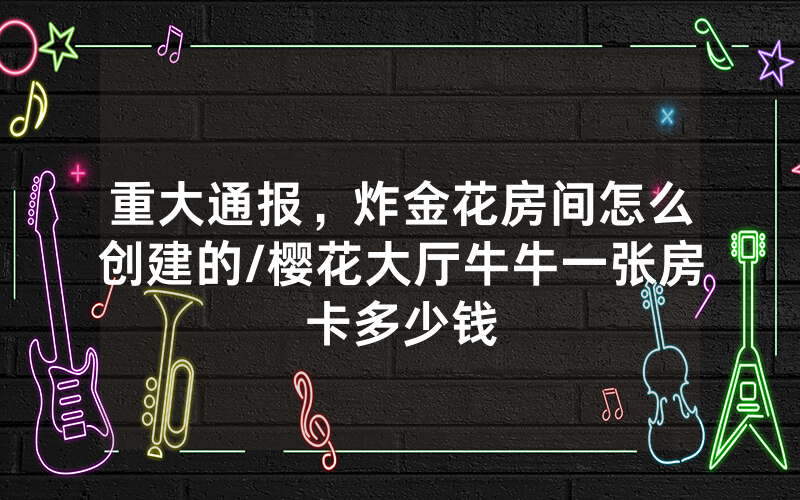 重大通报，炸金花房间怎么创建的/樱花大厅牛牛一张房卡多少钱